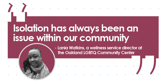 Quote from Lania Watkins, a wellness service director at the Oakland LGTBQ Community Center: Isolation has always been an issue within our own community